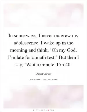 In some ways, I never outgrew my adolescence. I wake up in the morning and think, ‘Oh my God, I’m late for a math test!’ But then I say, ‘Wait a minute. I’m 40 Picture Quote #1