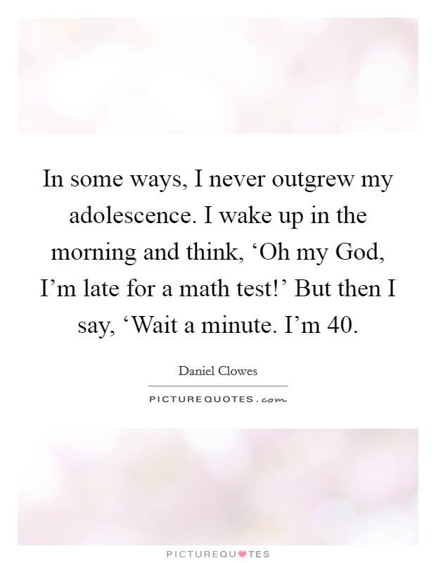 In some ways, I never outgrew my adolescence. I wake up in the morning and think, ‘Oh my God, I'm late for a math test!' But then I say, ‘Wait a minute. I'm 40 Picture Quote #1