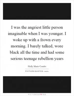 I was the angriest little person imaginable when I was younger. I woke up with a frown every morning. I barely talked, wore black all the time and had some serious teenage rebellion years Picture Quote #1