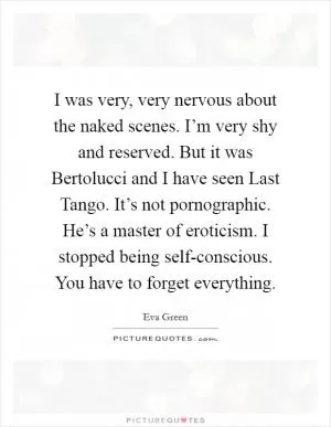 I was very, very nervous about the naked scenes. I’m very shy and reserved. But it was Bertolucci and I have seen Last Tango. It’s not pornographic. He’s a master of eroticism. I stopped being self-conscious. You have to forget everything Picture Quote #1