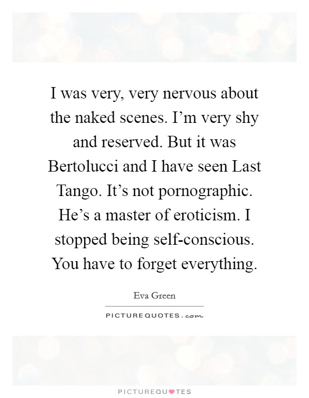I was very, very nervous about the naked scenes. I'm very shy and reserved. But it was Bertolucci and I have seen Last Tango. It's not pornographic. He's a master of eroticism. I stopped being self-conscious. You have to forget everything Picture Quote #1