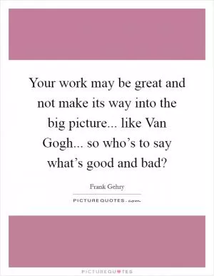Your work may be great and not make its way into the big picture... like Van Gogh... so who’s to say what’s good and bad? Picture Quote #1