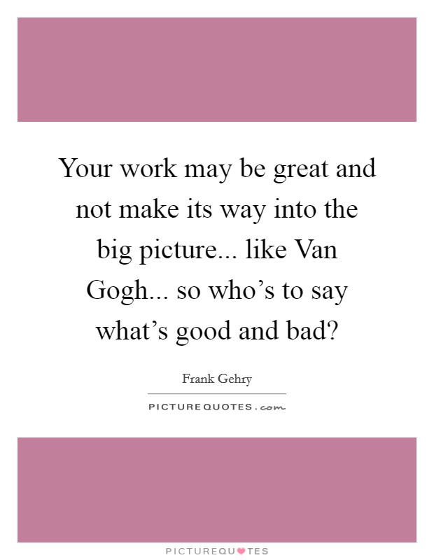 Your work may be great and not make its way into the big picture... like Van Gogh... so who's to say what's good and bad? Picture Quote #1