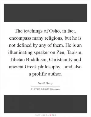 The teachings of Osho, in fact, encompass many religions, but he is not defined by any of them. He is an illuminating speaker on Zen, Taoism, Tibetan Buddhism, Christianity and ancient Greek philosophy... and also a prolific author Picture Quote #1