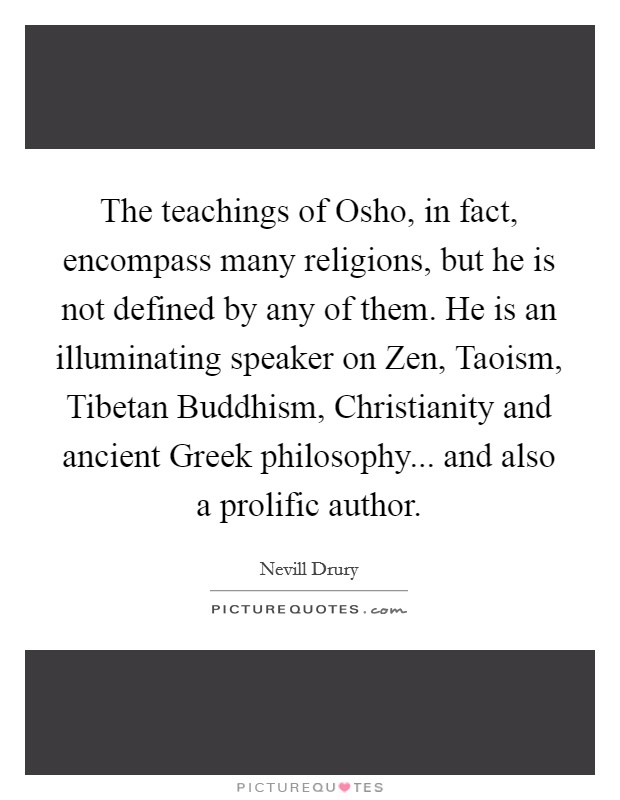 The teachings of Osho, in fact, encompass many religions, but he is not defined by any of them. He is an illuminating speaker on Zen, Taoism, Tibetan Buddhism, Christianity and ancient Greek philosophy... and also a prolific author Picture Quote #1