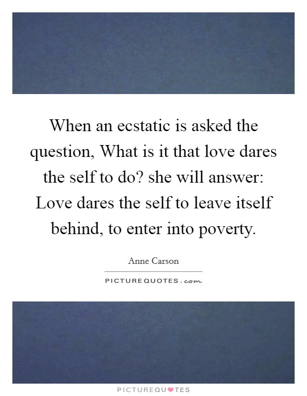 When an ecstatic is asked the question, What is it that love dares the self to do? she will answer: Love dares the self to leave itself behind, to enter into poverty Picture Quote #1