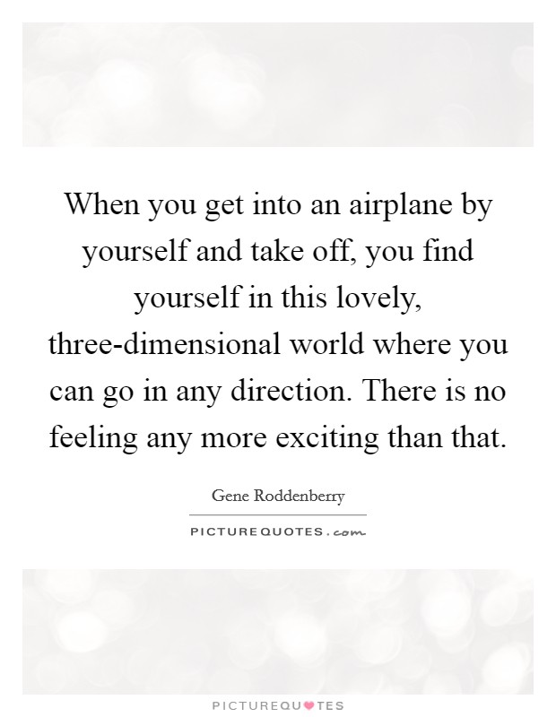 When you get into an airplane by yourself and take off, you find yourself in this lovely, three-dimensional world where you can go in any direction. There is no feeling any more exciting than that Picture Quote #1
