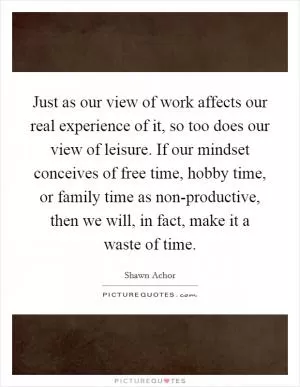 Just as our view of work affects our real experience of it, so too does our view of leisure. If our mindset conceives of free time, hobby time, or family time as non-productive, then we will, in fact, make it a waste of time Picture Quote #1