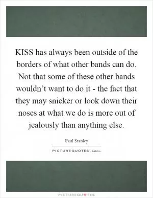 KISS has always been outside of the borders of what other bands can do. Not that some of these other bands wouldn’t want to do it - the fact that they may snicker or look down their noses at what we do is more out of jealously than anything else Picture Quote #1