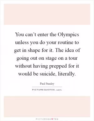 You can’t enter the Olympics unless you do your routine to get in shape for it. The idea of going out on stage on a tour without having prepped for it would be suicide, literally Picture Quote #1