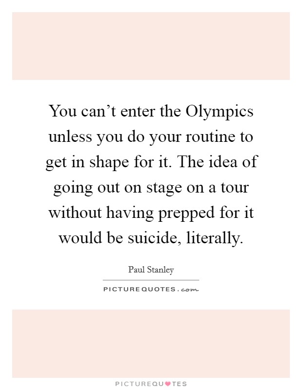 You can't enter the Olympics unless you do your routine to get in shape for it. The idea of going out on stage on a tour without having prepped for it would be suicide, literally Picture Quote #1
