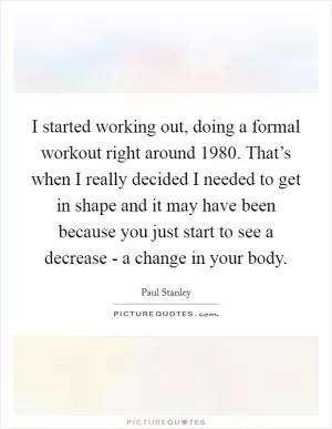 I started working out, doing a formal workout right around 1980. That’s when I really decided I needed to get in shape and it may have been because you just start to see a decrease - a change in your body Picture Quote #1
