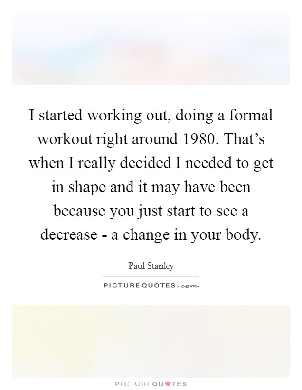 I started working out, doing a formal workout right around 1980. That's when I really decided I needed to get in shape and it may have been because you just start to see a decrease - a change in your body Picture Quote #1