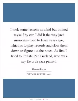 I took some lessons as a kid but trained myself by ear. I did it the way jazz musicians used to learn years ago, which is to play records and slow them down to figure out the notes. At first I tried to imitate Red Garland, who was my favorite jazz pianist Picture Quote #1