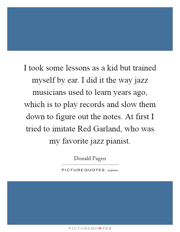 I took some lessons as a kid but trained myself by ear. I did it the way jazz musicians used to learn years ago, which is to play records and slow them down to figure out the notes. At first I tried to imitate Red Garland, who was my favorite jazz pianist Picture Quote #1