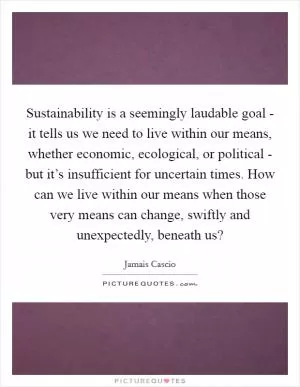 Sustainability is a seemingly laudable goal - it tells us we need to live within our means, whether economic, ecological, or political - but it’s insufficient for uncertain times. How can we live within our means when those very means can change, swiftly and unexpectedly, beneath us? Picture Quote #1