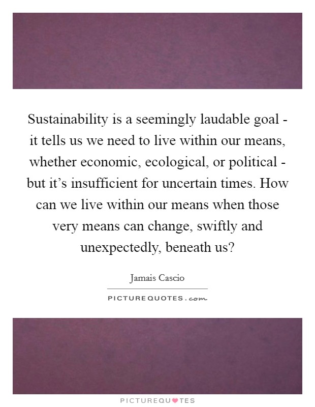 Sustainability is a seemingly laudable goal - it tells us we need to live within our means, whether economic, ecological, or political - but it's insufficient for uncertain times. How can we live within our means when those very means can change, swiftly and unexpectedly, beneath us? Picture Quote #1
