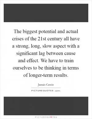 The biggest potential and actual crises of the 21st century all have a strong, long, slow aspect with a significant lag between cause and effect. We have to train ourselves to be thinking in terms of longer-term results Picture Quote #1