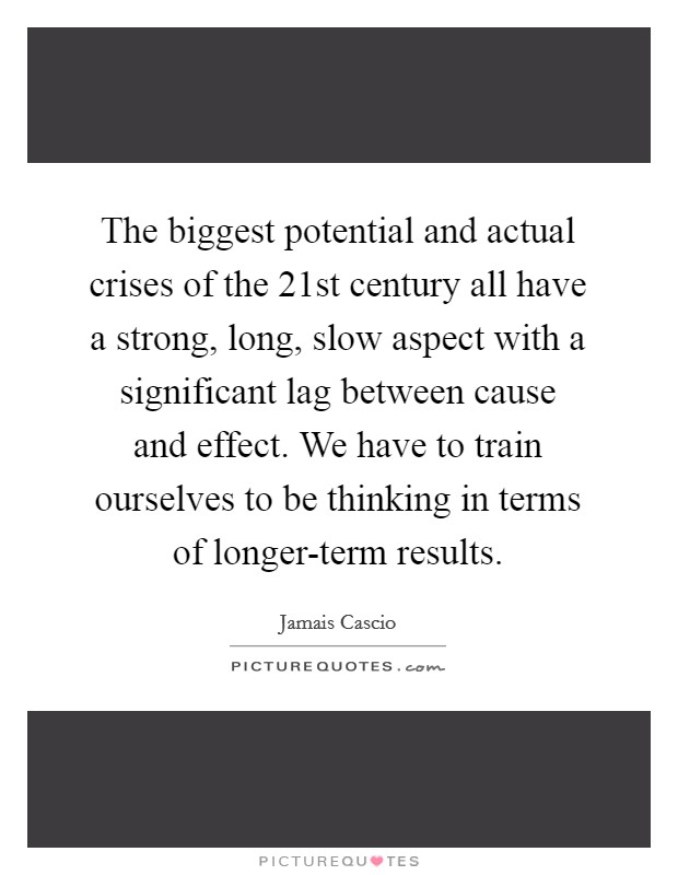 The biggest potential and actual crises of the 21st century all have a strong, long, slow aspect with a significant lag between cause and effect. We have to train ourselves to be thinking in terms of longer-term results Picture Quote #1