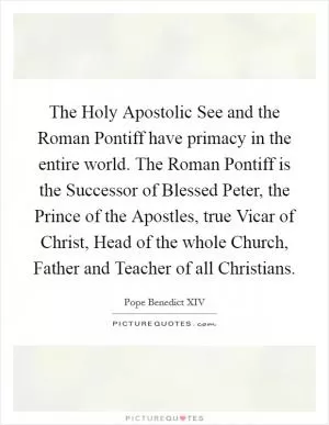 The Holy Apostolic See and the Roman Pontiff have primacy in the entire world. The Roman Pontiff is the Successor of Blessed Peter, the Prince of the Apostles, true Vicar of Christ, Head of the whole Church, Father and Teacher of all Christians Picture Quote #1
