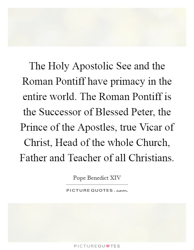 The Holy Apostolic See and the Roman Pontiff have primacy in the entire world. The Roman Pontiff is the Successor of Blessed Peter, the Prince of the Apostles, true Vicar of Christ, Head of the whole Church, Father and Teacher of all Christians Picture Quote #1