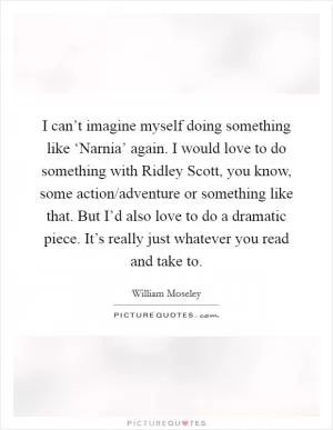 I can’t imagine myself doing something like ‘Narnia’ again. I would love to do something with Ridley Scott, you know, some action/adventure or something like that. But I’d also love to do a dramatic piece. It’s really just whatever you read and take to Picture Quote #1