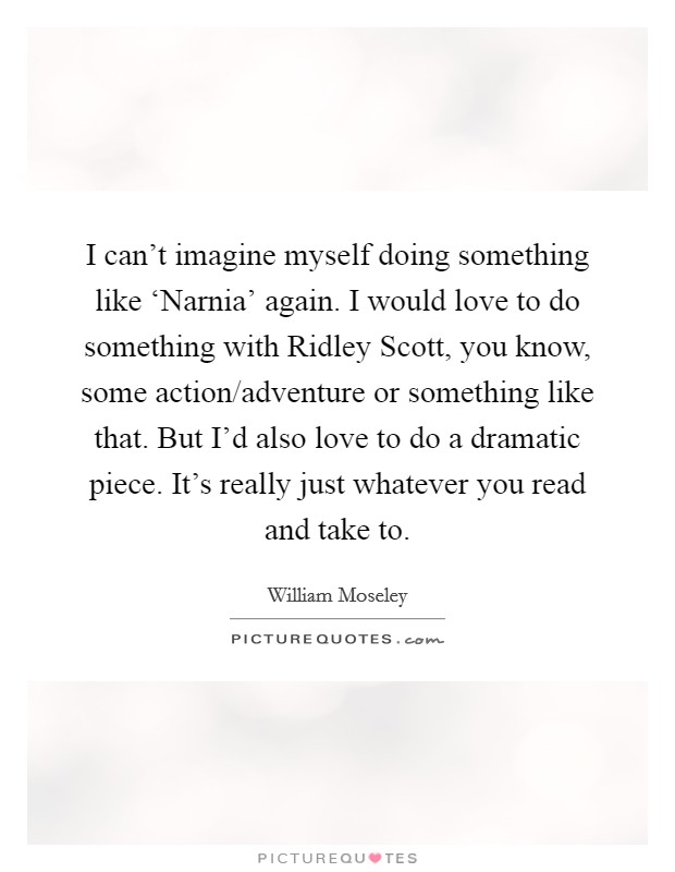 I can't imagine myself doing something like ‘Narnia' again. I would love to do something with Ridley Scott, you know, some action/adventure or something like that. But I'd also love to do a dramatic piece. It's really just whatever you read and take to Picture Quote #1