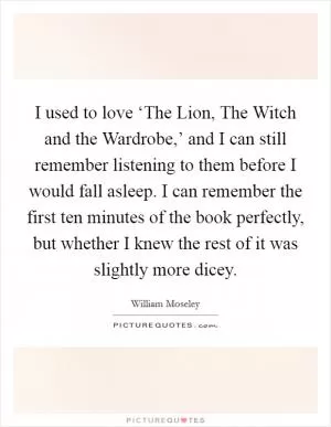 I used to love ‘The Lion, The Witch and the Wardrobe,’ and I can still remember listening to them before I would fall asleep. I can remember the first ten minutes of the book perfectly, but whether I knew the rest of it was slightly more dicey Picture Quote #1