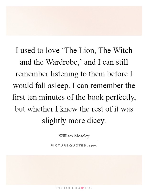 I used to love ‘The Lion, The Witch and the Wardrobe,' and I can still remember listening to them before I would fall asleep. I can remember the first ten minutes of the book perfectly, but whether I knew the rest of it was slightly more dicey Picture Quote #1