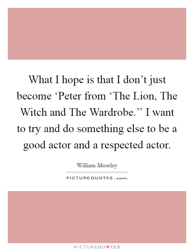 What I hope is that I don't just become ‘Peter from ‘The Lion, The Witch and The Wardrobe.'' I want to try and do something else to be a good actor and a respected actor Picture Quote #1