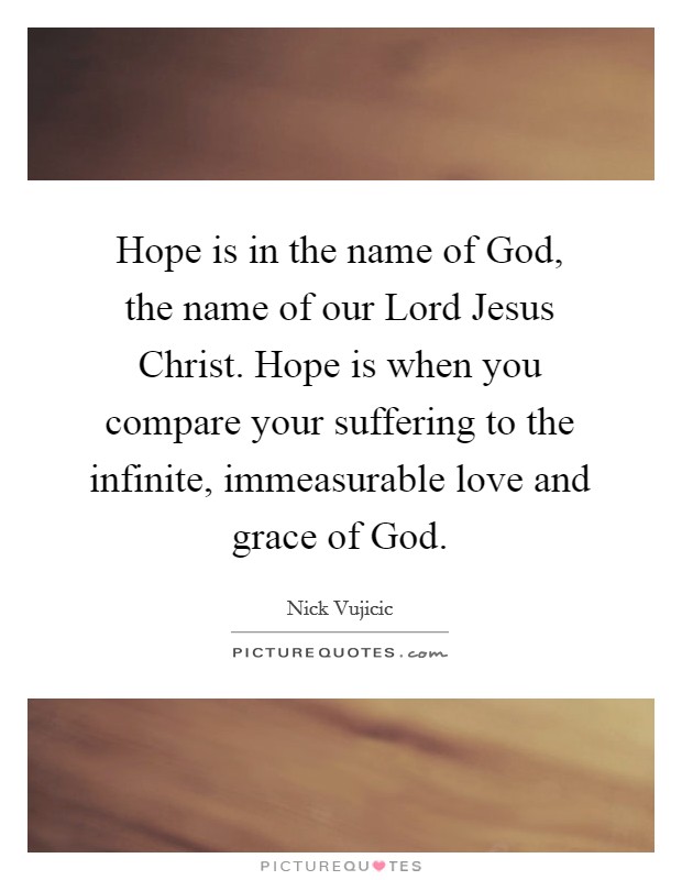 Hope is in the name of God, the name of our Lord Jesus Christ. Hope is when you compare your suffering to the infinite, immeasurable love and grace of God Picture Quote #1