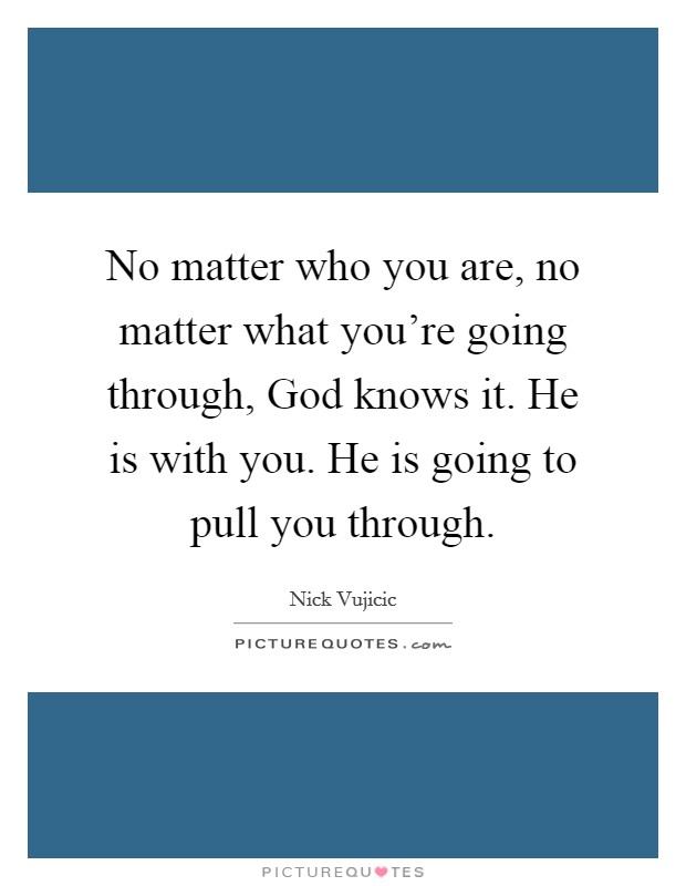 No matter who you are, no matter what you're going through, God knows it. He is with you. He is going to pull you through Picture Quote #1