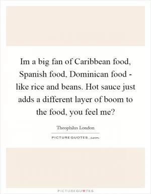 Im a big fan of Caribbean food, Spanish food, Dominican food - like rice and beans. Hot sauce just adds a different layer of boom to the food, you feel me? Picture Quote #1