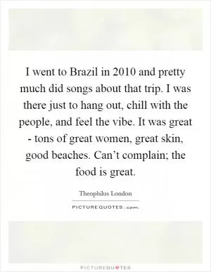I went to Brazil in 2010 and pretty much did songs about that trip. I was there just to hang out, chill with the people, and feel the vibe. It was great - tons of great women, great skin, good beaches. Can’t complain; the food is great Picture Quote #1