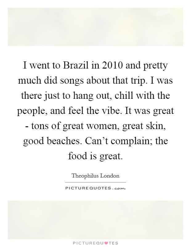 I went to Brazil in 2010 and pretty much did songs about that trip. I was there just to hang out, chill with the people, and feel the vibe. It was great - tons of great women, great skin, good beaches. Can't complain; the food is great Picture Quote #1
