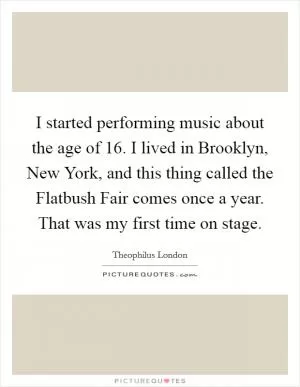 I started performing music about the age of 16. I lived in Brooklyn, New York, and this thing called the Flatbush Fair comes once a year. That was my first time on stage Picture Quote #1