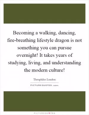 Becoming a walking, dancing, fire-breathing lifestyle dragon is not something you can pursue overnight! It takes years of studying, living, and understanding the modern culture! Picture Quote #1