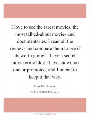 I love to see the rarest movies, the most talked-about movies and documentaries. I read all the reviews and compare them to see if its worth going! I have a secret movie critic blog I have shown no one or promoted, and I intend to keep it that way Picture Quote #1