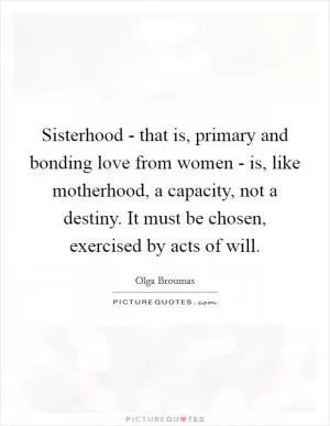 Sisterhood - that is, primary and bonding love from women - is, like motherhood, a capacity, not a destiny. It must be chosen, exercised by acts of will Picture Quote #1