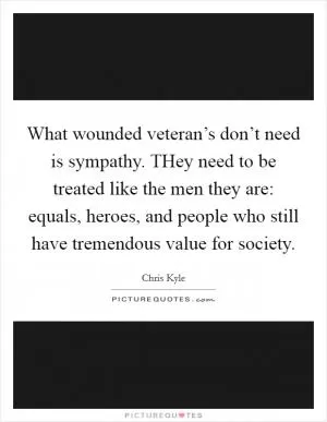 What wounded veteran’s don’t need is sympathy. THey need to be treated like the men they are: equals, heroes, and people who still have tremendous value for society Picture Quote #1