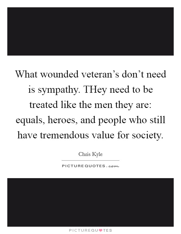 What wounded veteran's don't need is sympathy. THey need to be treated like the men they are: equals, heroes, and people who still have tremendous value for society Picture Quote #1