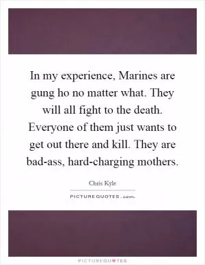 In my experience, Marines are gung ho no matter what. They will all fight to the death. Everyone of them just wants to get out there and kill. They are bad-ass, hard-charging mothers Picture Quote #1