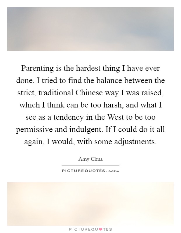 Parenting is the hardest thing I have ever done. I tried to find the balance between the strict, traditional Chinese way I was raised, which I think can be too harsh, and what I see as a tendency in the West to be too permissive and indulgent. If I could do it all again, I would, with some adjustments Picture Quote #1