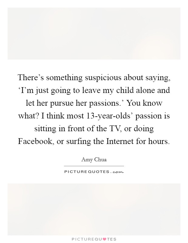 There's something suspicious about saying, ‘I'm just going to leave my child alone and let her pursue her passions.' You know what? I think most 13-year-olds' passion is sitting in front of the TV, or doing Facebook, or surfing the Internet for hours Picture Quote #1