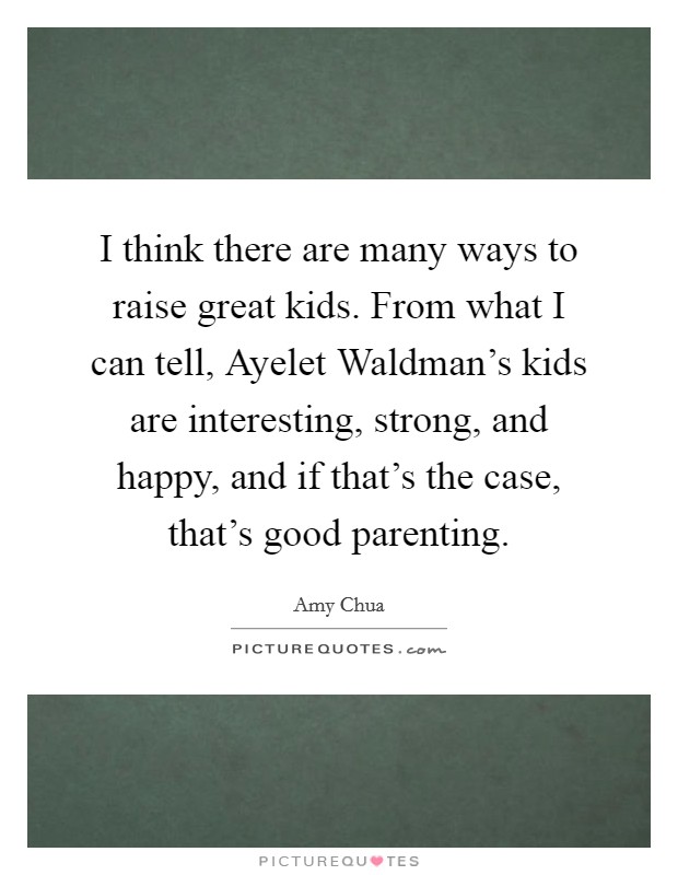 I think there are many ways to raise great kids. From what I can tell, Ayelet Waldman's kids are interesting, strong, and happy, and if that's the case, that's good parenting Picture Quote #1