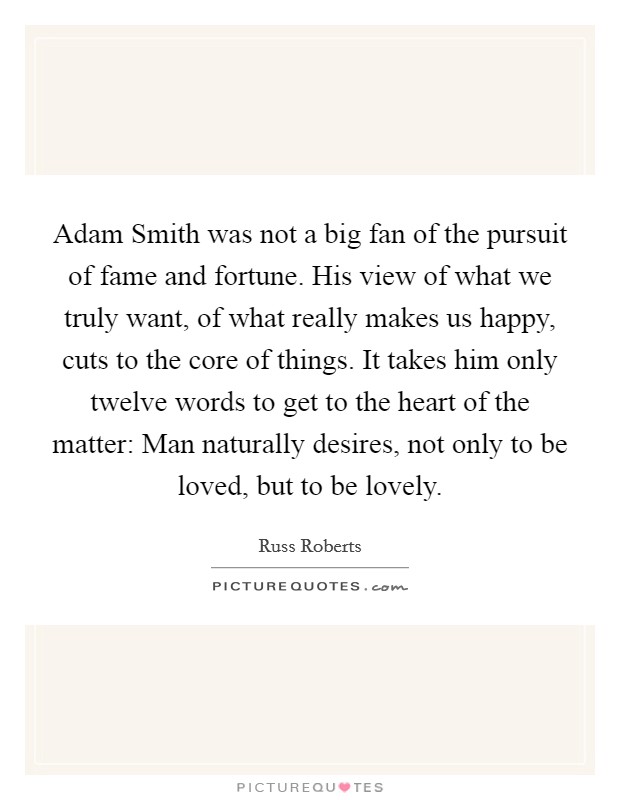 Adam Smith was not a big fan of the pursuit of fame and fortune. His view of what we truly want, of what really makes us happy, cuts to the core of things. It takes him only twelve words to get to the heart of the matter: Man naturally desires, not only to be loved, but to be lovely Picture Quote #1
