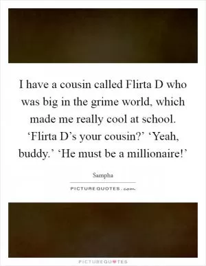 I have a cousin called Flirta D who was big in the grime world, which made me really cool at school. ‘Flirta D’s your cousin?’ ‘Yeah, buddy.’ ‘He must be a millionaire!’ Picture Quote #1