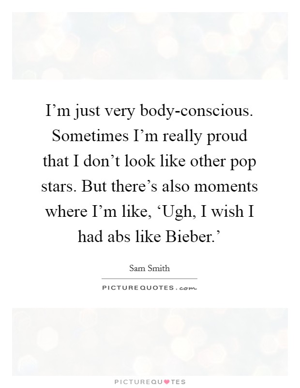 I'm just very body-conscious. Sometimes I'm really proud that I don't look like other pop stars. But there's also moments where I'm like, ‘Ugh, I wish I had abs like Bieber.' Picture Quote #1