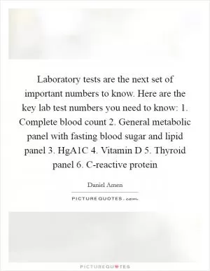 Laboratory tests are the next set of important numbers to know. Here are the key lab test numbers you need to know: 1. Complete blood count 2. General metabolic panel with fasting blood sugar and lipid panel 3. HgA1C 4. Vitamin D 5. Thyroid panel 6. C-reactive protein Picture Quote #1