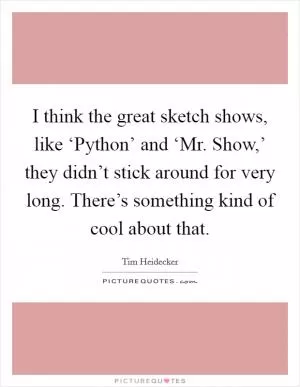 I think the great sketch shows, like ‘Python’ and ‘Mr. Show,’ they didn’t stick around for very long. There’s something kind of cool about that Picture Quote #1